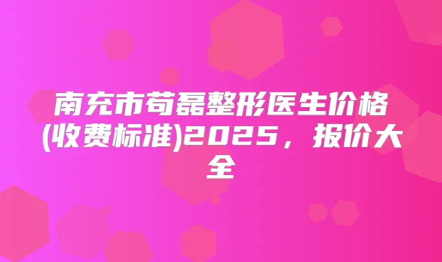 南充市苟磊整形医生价格(收费标准)2025，报价大全