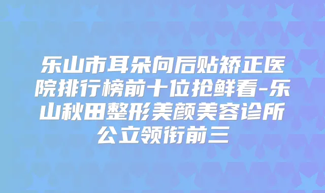 乐山市耳朵向后贴矫正医院排行榜前十位抢鲜看-乐山秋田整形美颜美容诊所公立领衔前三