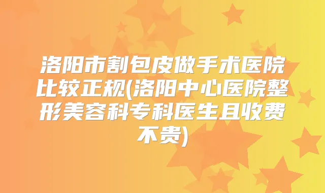 洛阳市割包皮做手术医院比较正规(洛阳中心医院整形美容科专科医生且收费不贵)