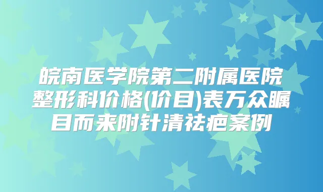 皖南医学院第二附属医院整形科价格(价目)表万众瞩目而来附针清祛疤案例