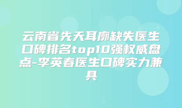 云南省先天耳廓缺失医生口碑排名top10强盘点-李英春医生口碑实力兼具