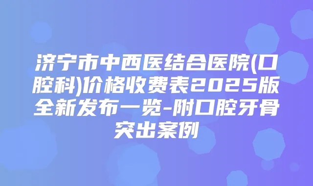 济宁市中西医结合医院(口腔科)价格收费表2025版全新发布一览-附口腔牙骨突出案例