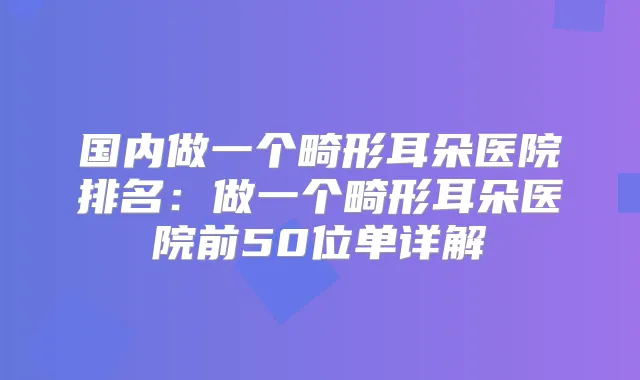 国内做一个畸形耳朵医院排名：做一个畸形耳朵医院前50位单详解
