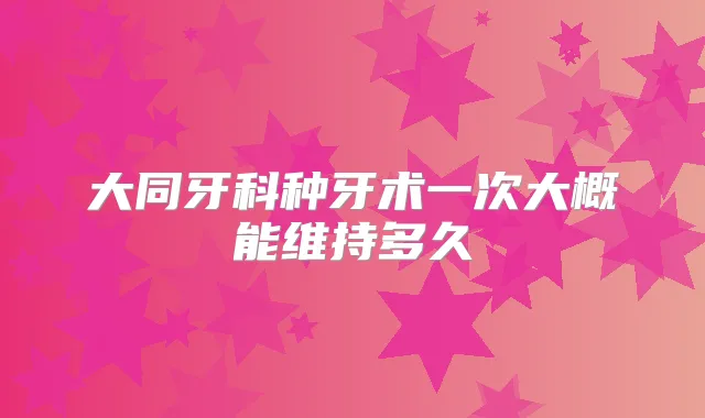 大同牙科种牙术一次大概能维持多久
