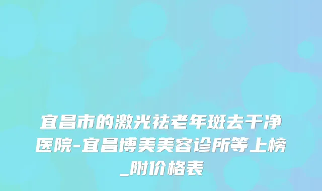 宜昌市的激光祛老年斑去干净医院-宜昌博美美容诊所等上榜_附价格表