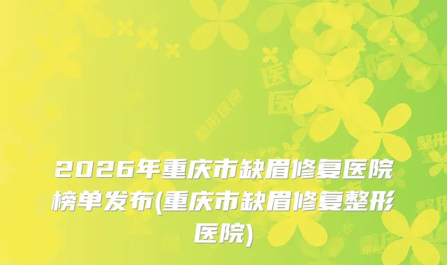 2026年重庆市缺眉修复医院榜单发布(重庆市缺眉修复整形医院)
