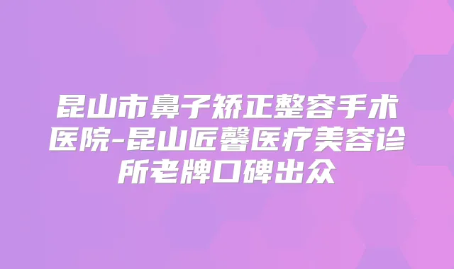 昆山市鼻子矫正整容手术医院-昆山匠馨医疗美容诊所老牌口碑出众