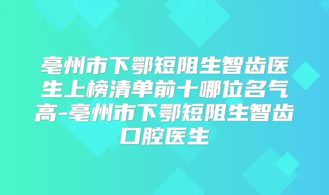 亳州市下鄂短阻生智齿医生上榜清单前十哪位名气高-亳州市下鄂短阻生智齿口腔医生