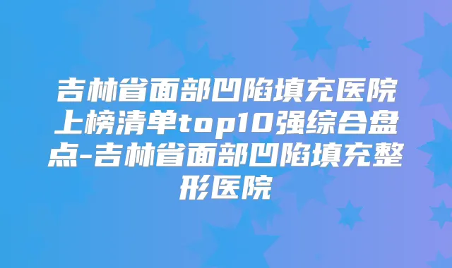 吉林省面部凹陷填充医院上榜清单top10强综合盘点-吉林省面部凹陷填充整形医院