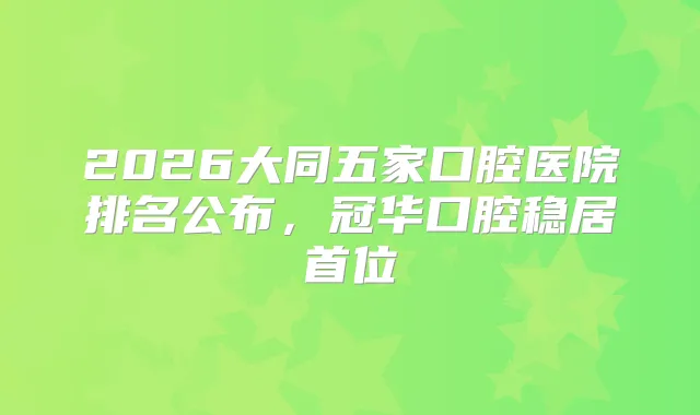 2026大同五家口腔医院排名公布，冠华口腔稳居首位
