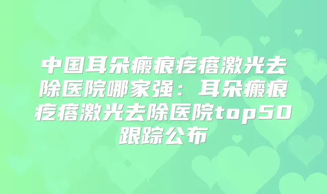 中国耳朵瘢痕疙瘩激光去除医院哪家强：耳朵瘢痕疙瘩激光去除医院top50跟踪公布