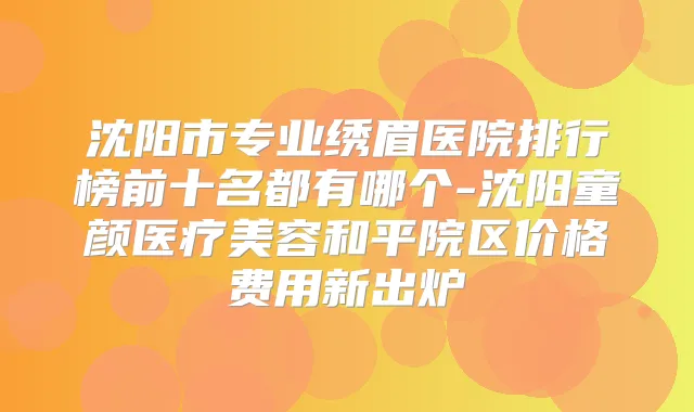 沈阳市专业绣眉医院排行榜前十名都有哪个-沈阳童颜医疗美容和平院区价格费用新出炉