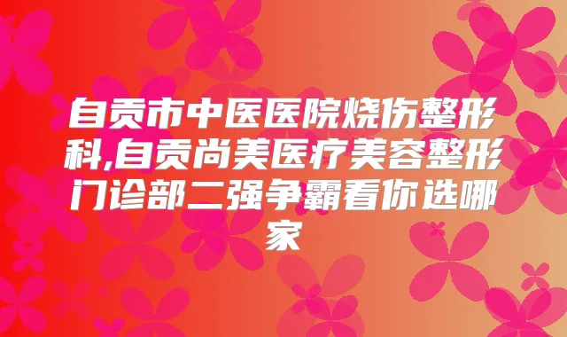 自贡市中医医院烧伤整形科,自贡尚美医疗美容整形门诊部二强争霸看你选哪家