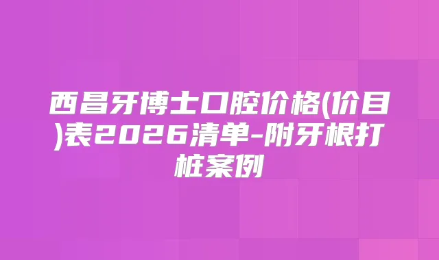 西昌牙博士口腔价格(价目)表2026清单-附牙根打桩案例