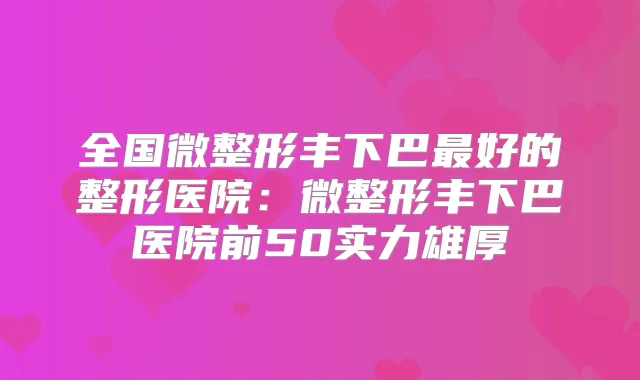 全国微整形丰下巴好的整形医院：微整形丰下巴医院前50实力雄厚