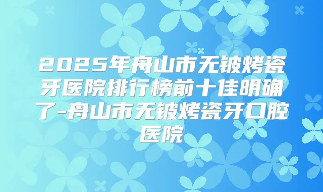 2025年舟山市无铍烤瓷牙医院排行榜前十佳明确了-舟山市无铍烤瓷牙口腔医院