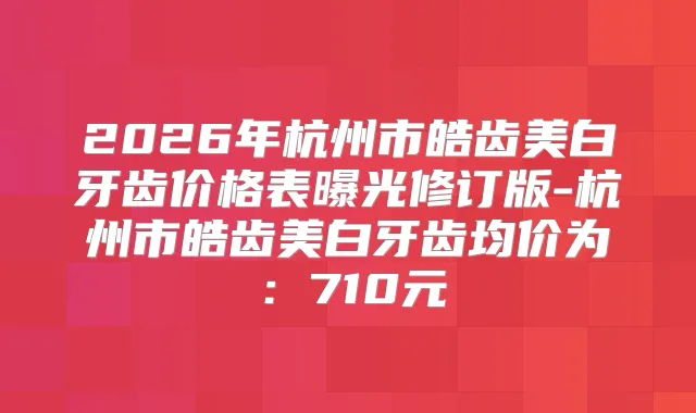 2026年杭州市皓齿美白牙齿价格表曝光修订版-杭州市皓齿美白牙齿均价为:710元