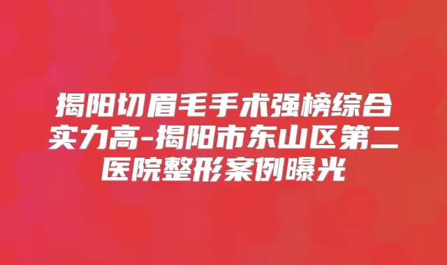 揭阳切眉毛手术强榜综合实力高-揭阳市东山区第二医院整形案例曝光
