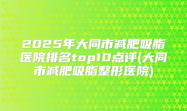 2025年大同市减肥吸脂医院排名top10点评(大同市减肥吸脂整形医院)