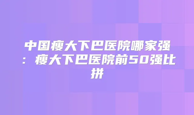 中国瘦大下巴医院哪家强：瘦大下巴医院前50强比拼