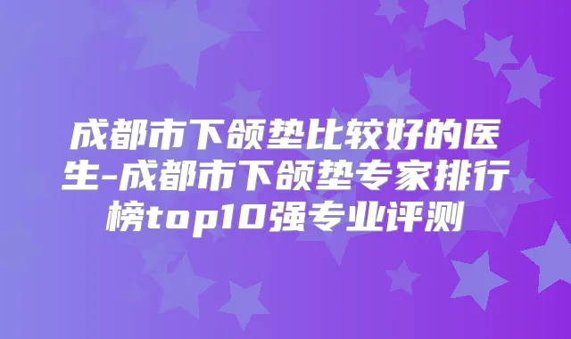 成都市下颌垫比较好的医生-成都市下颌垫专家排行榜top10强专业评测