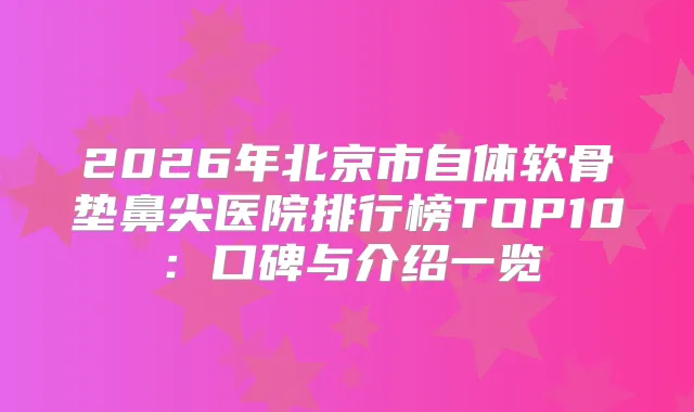 2026年北京市自体软骨垫鼻尖医院排行榜TOP10：口碑与介绍一览