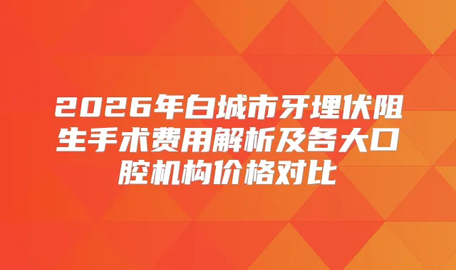 2026年白城市牙埋伏阻生手术费用解析及各大口腔机构价格对比