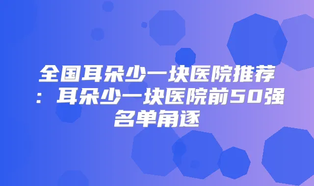 全国耳朵少一块医院推荐：耳朵少一块医院前50强名单角逐