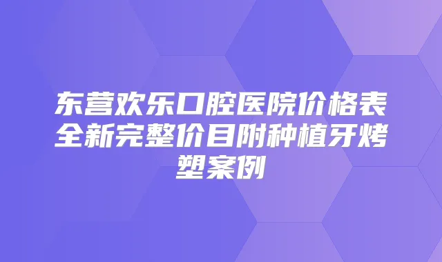 东营欢乐口腔医院价格表全新完整价目附种植牙烤塑案例