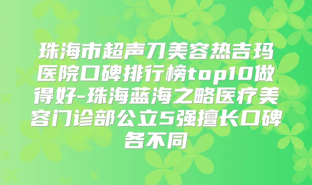 珠海市超声刀美容热吉玛医院口碑排行榜top10做得好-珠海蓝海之略医疗美容门诊部公立5强擅长口碑各不同