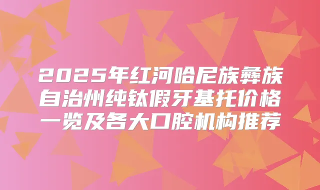 2025年红河哈尼族彝族自治州纯钛假牙基托价格一览及各大口腔机构推荐