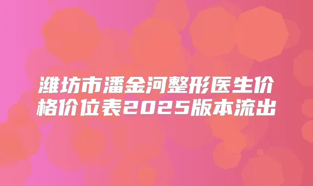 潍坊市潘金河整形医生价格价位表2025版本流出