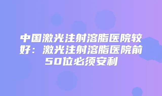 中国激光注射溶脂医院较好：激光注射溶脂医院前50位必须安利