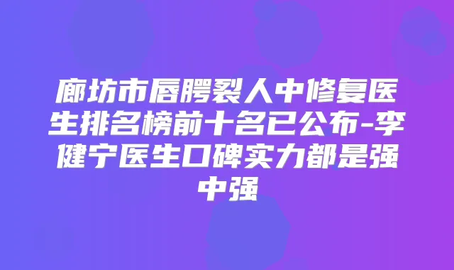 廊坊市唇腭裂人中修复医生排名榜前十名已公布-李健宁医生口碑实力都是强中强