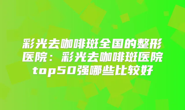 彩光去咖啡斑全国的整形医院：彩光去咖啡斑医院top50强哪些比较好