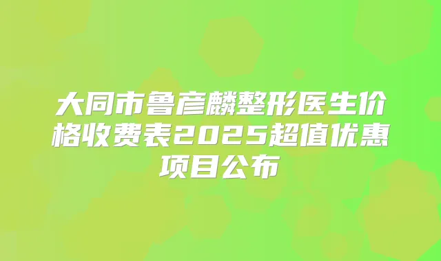 大同市鲁彦麟整形医生价格收费表2025超值优惠项目公布