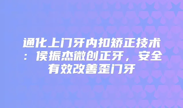 通化上门牙内扣矫正技术：侯振杰微创正牙，安全有效歪门牙