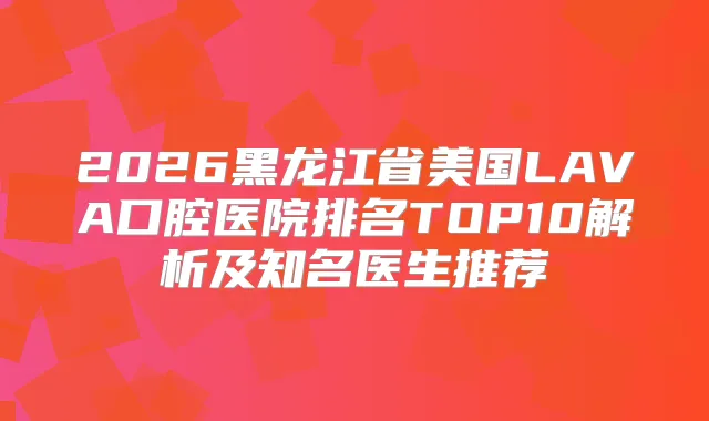 title="2026黑龙江省美国LAVA口腔医院排名TOP10解析及知名医生推荐"