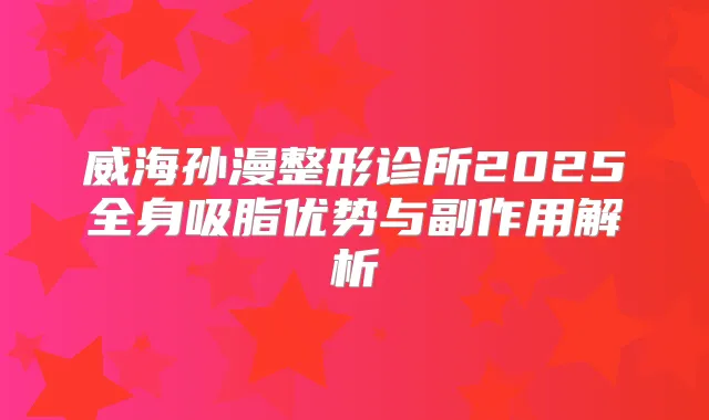 威海孙漫整形诊所2025全身吸脂优势与副作用解析