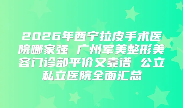 2026年西宁拉皮手术医院哪家强 广州军美整形美容门诊部平价又靠谱 公立私立医院全面汇总