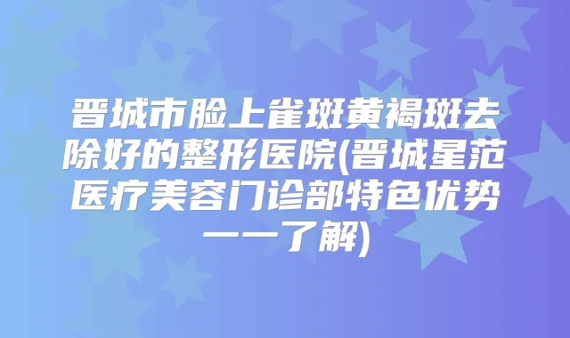 晋城市脸上雀斑黄褐斑去除好的整形医院(晋城星范医疗美容门诊部特色优势一一了解)