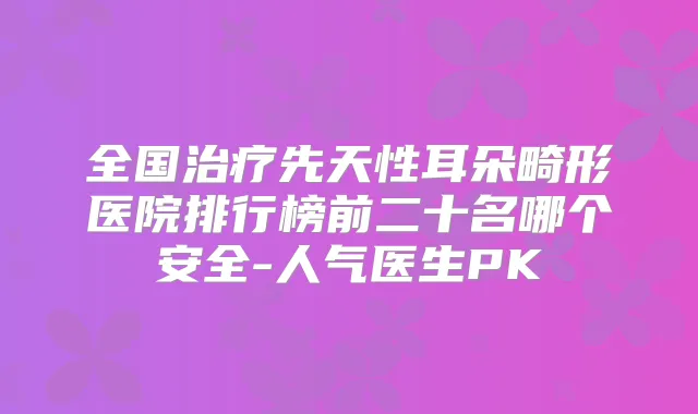 全国先天性耳朵畸形医院排行榜前二十名哪个安全-人气医生PK