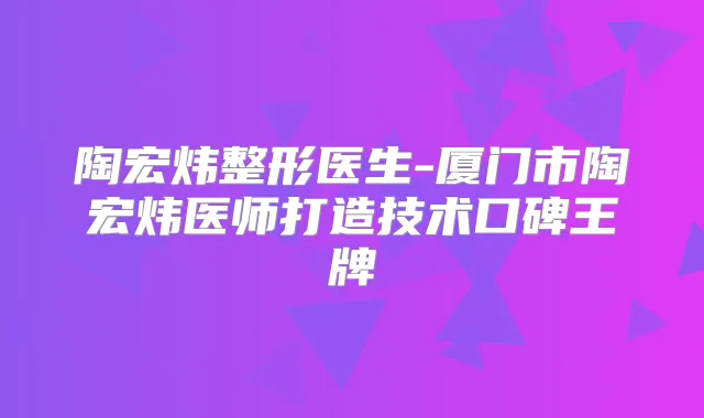 陶宏炜整形医生-厦门市陶宏炜医师打造技术口碑王牌