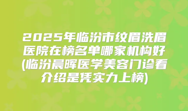 2025年临汾市纹眉洗眉医院在榜名单哪家机构好(临汾晨晖医学美容门诊看介绍是凭实力上榜)