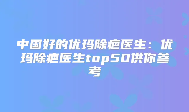 中国好的优玛除疤医生：优玛除疤医生top50供你参考