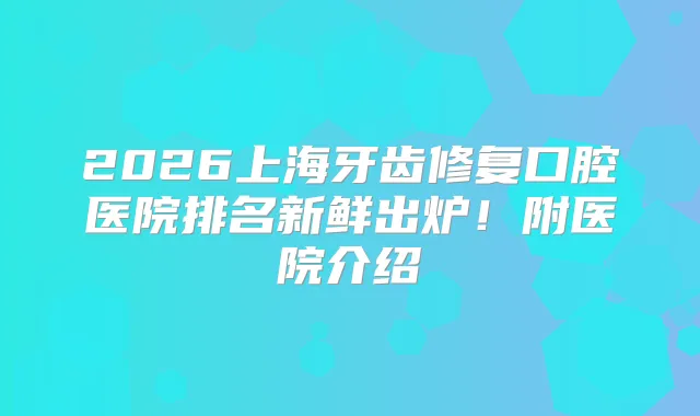 2026上海牙齿修复口腔医院排名新鲜出炉！附医院介绍