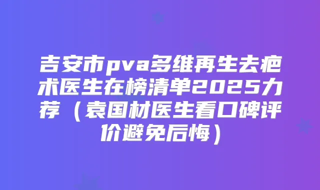 吉安市pva多维再生去疤术医生在榜清单2025力荐（袁国材医生看口碑评价避免后悔）