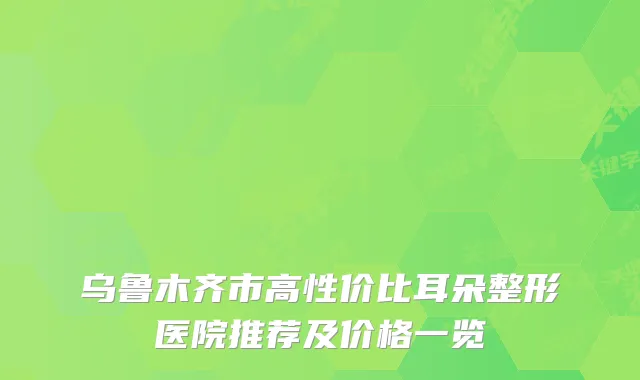 乌鲁木齐市高性价比耳朵整形医院推荐及价格一览