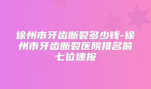 徐州市牙齿断裂多少钱-徐州市牙齿断裂医院排名前七位速报