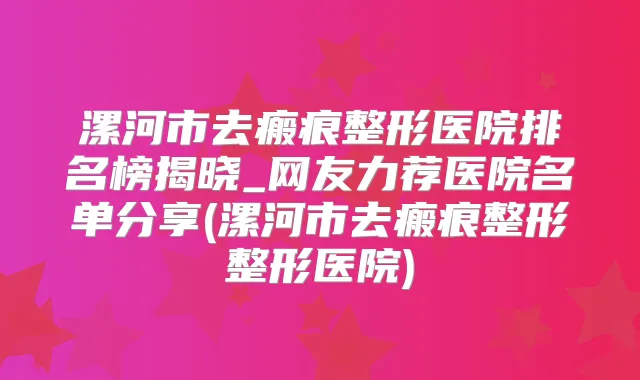 漯河市去瘢痕整形医院排名榜揭晓_网友力荐医院名单分享(漯河市去瘢痕整形整形医院)